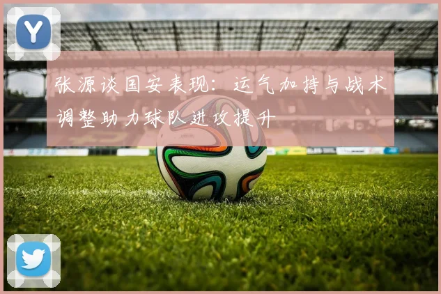 张源谈国安表现：运气加持与战术调整助力球队进攻提升