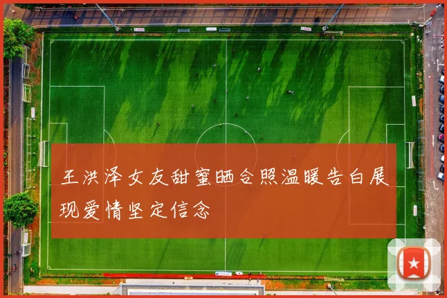 王洪泽女友甜蜜晒合照温暖告白展现爱情坚定信念