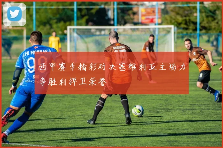 西甲赛季精彩对决塞维利亚主场力争胜利捍卫荣誉