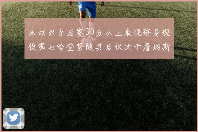 米切尔季后赛30分以上表现跻身现役第七哈登紧随其后仅次于詹姆斯杜兰特库里