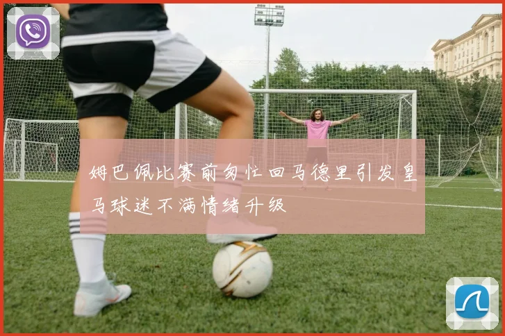 姆巴佩比赛前匆忙回马德里引发皇马球迷不满情绪升级