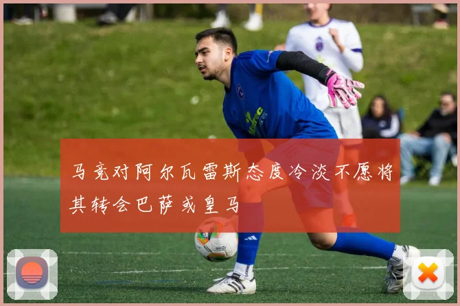 马竞对阿尔瓦雷斯态度冷淡不愿将其转会巴萨或皇马
