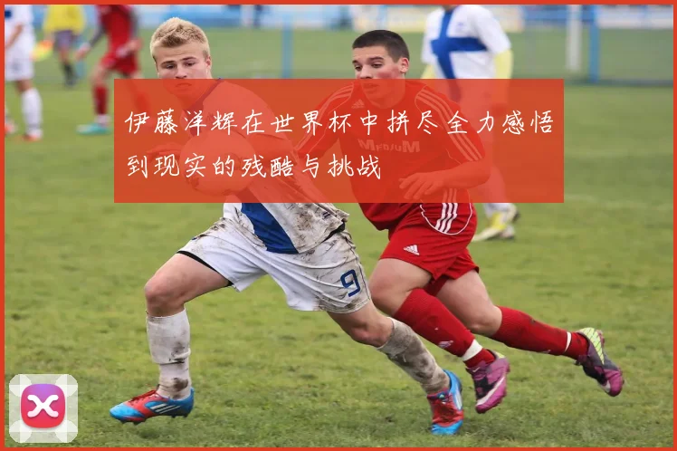 伊藤洋辉在世界杯中拼尽全力感悟到现实的残酷与挑战