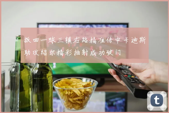 扳回一球三镇右路精准传中卡迪斯助攻绍尔精彩抽射成功破门