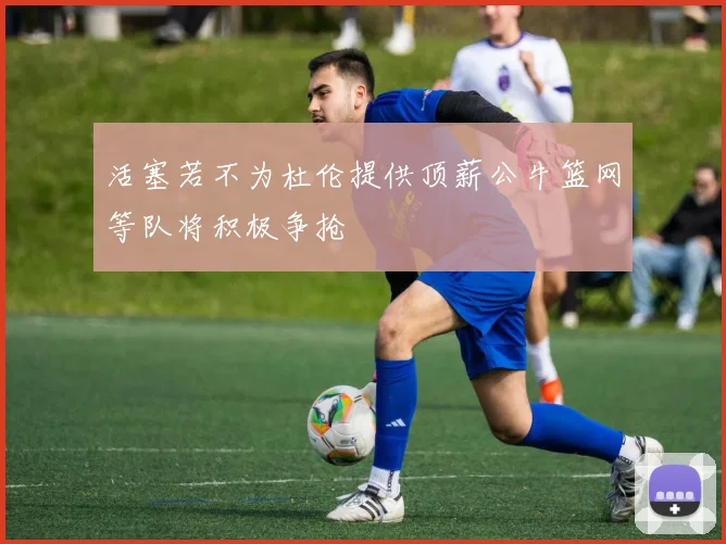 活塞若不为杜伦提供顶薪公牛篮网等队将积极争抢