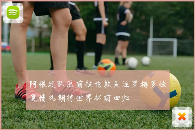 阿根廷队医前往伦敦关注罗梅罗恢复情况期待世界杯前回归