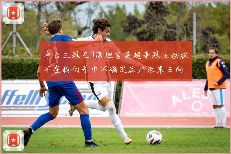 冲击三冠王B席坦言英超争冠主动权不在我们手中不确定瓜帅未来去向