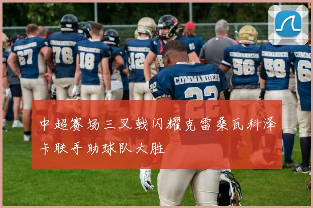 中超赛场三叉戟闪耀克雷桑瓦科泽卡联手助球队大胜