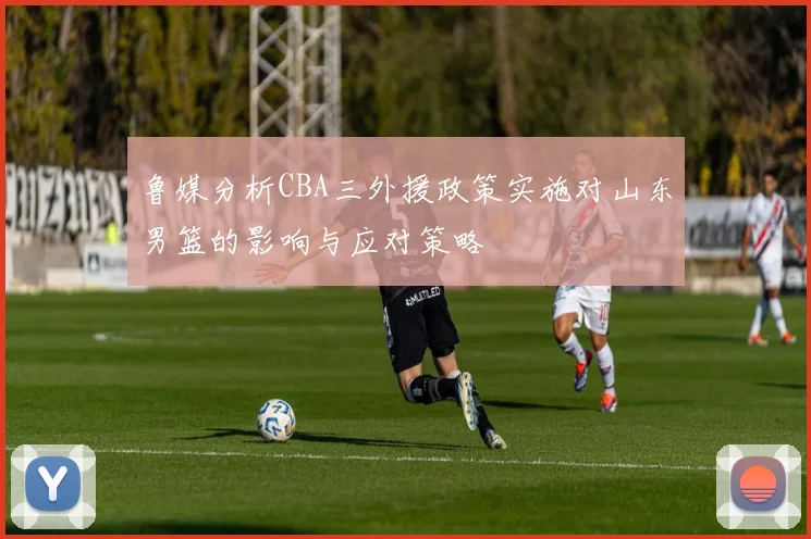 鲁媒分析CBA三外援政策实施对山东男篮的影响与应对策略