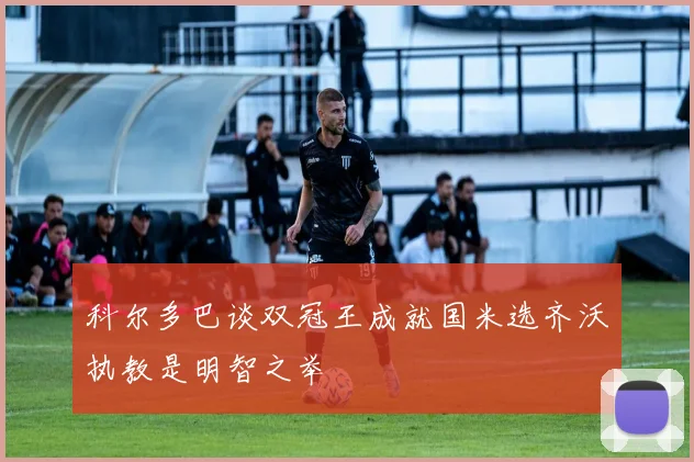 科尔多巴谈双冠王成就国米选齐沃执教是明智之举